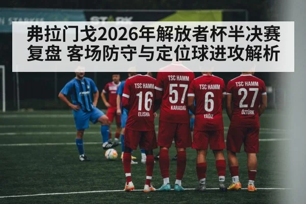 弗拉门戈2026年解放者杯半决赛复盘 客场防守与定位球进攻解析